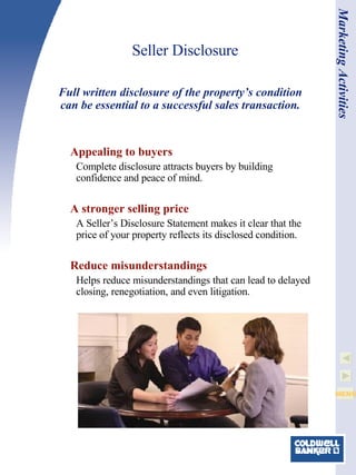 Seller Disclosure Appealing to buyers Complete disclosure attracts buyers by building confidence and peace of mind.   A stronger selling price A Seller’s Disclosure Statement makes it clear that the price of your property reflects its disclosed condition. Reduce misunderstandings Helps reduce misunderstandings that can lead to delayed closing, renegotiation, and even litigation.   Full written disclosure of the property’s condition can be essential to a successful sales transaction. Marketing Activities 