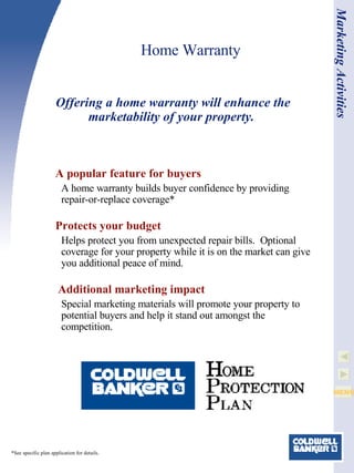 Home Warranty A popular feature for buyers A home warranty builds buyer confidence by providing repair-or-replace coverage* Protects your budget Helps protect you from unexpected repair bills.  Optional coverage for your property while it is on the market can give you additional peace of mind.   Additional marketing impact Special marketing materials will promote your property to potential buyers and help it stand out amongst the competition.  Offering a home warranty will enhance the marketability of your property.   Marketing Activities *See specific plan application for details.  