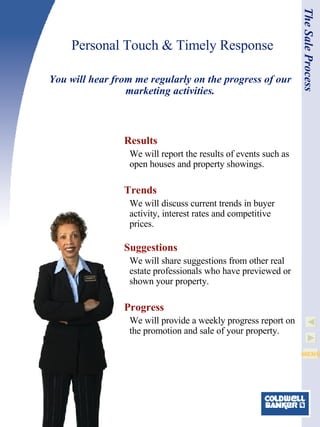 Personal Touch & Timely Response Results We will report the results of events such as open houses and property showings.   Trends We will discuss current trends in buyer activity, interest rates and competitive prices. Suggestions We will share suggestions from other real estate professionals who have previewed or shown your property.   Progress We will provide a weekly progress report on the promotion and sale of your property.  You will hear from me regularly on the progress of our marketing activities. The Sale Process 