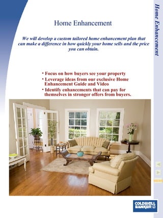 Home Enhancement Focus on how buyers see your property Leverage ideas from our exclusive Home   Enhancement Guide and Video Identify enhancements that can pay for   themselves in stronger offers from buyers.  We will develop a custom tailored home enhancement plan that can make a difference in how quickly your home sells and the price you can obtain. Home Enhancement 