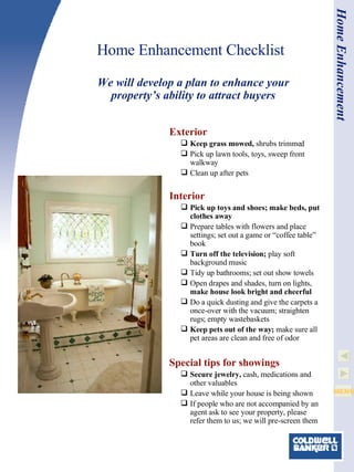Home Enhancement Checklist Exterior Keep grass mowed,  shrubs trimmed Pick up lawn tools, toys, sweep front walkway Clean up after pets   Interior Pick up toys and shoes; make beds, put clothes away Prepare tables with flowers and place settings; set out a game or “coffee table” book Turn off the television;  play soft background music Tidy up bathrooms; set out show towels Open drapes and shades, turn on lights,  make house look bright and cheerful Do a quick dusting and give the carpets a once-over with the vacuum; straighten rugs; empty wastebaskets Keep pets out of the way;  make sure all pet areas are clean and free of odor   Special tips for showings Secure jewelry,  cash, medications and other valuables Leave while your house is being shown If people who are not accompanied by an agent ask to see your property, please refer them to us; we will pre-screen them We will develop a plan to enhance your property’s ability to attract buyers Home Enhancement 