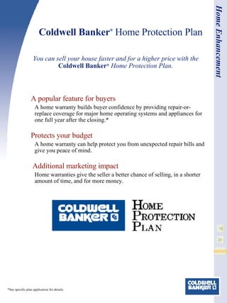 Coldwell Banker ®  Home Protection Plan You can sell your house faster and for a higher price with the  Coldwell Banker ®  Home Protection Plan. *See specific plan application for details. Home Enhancement A popular feature for buyers A home warranty builds buyer confidence by providing repair-or-replace coverage for major home operating systems and appliances for one full year after the closing.* Protects your budget A home warranty can help protect you from unexpected repair bills and give you peace of mind.   Additional marketing impact Home warranties give the seller a better chance of selling, in a shorter amount of time, and for more money.  