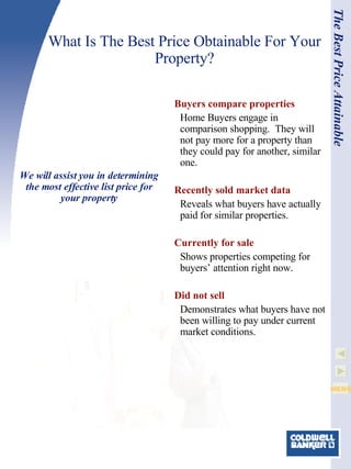 What Is The Best Price Obtainable For Your Property? Buyers compare properties Home Buyers engage in comparison shopping.  They will not pay more for a property than they could pay for another, similar one. Recently sold market data Reveals what buyers have actually paid for similar properties.  Currently for sale Shows properties competing for buyers’ attention right now.   Did not sell Demonstrates what buyers have not been willing to pay under current market conditions. The Best Price Attainable We will assist you in determining the most effective list price for your property 