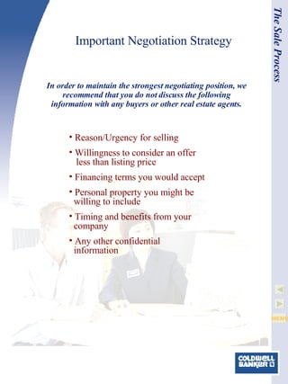 Important Negotiation Strategy In order to maintain the strongest negotiating position, we recommend that you do not discuss the following information with any buyers or other real estate agents. The Sale Process Reason/Urgency for selling Willingness to consider an offer   less than listing price Financing terms you would accept Personal property you might be   willing to include Timing and benefits from your   company  Any other confidential   information 