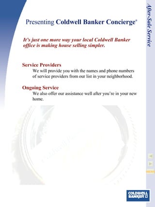 Presenting  Coldwell Banker Concierge ® It’s just one more way your local Coldwell Banker office is making house selling simpler. After-Sale Service Service Providers We will provide you with the names and phone numbers of service providers from our list in your neighborhood. Ongoing Service We also offer our assistance well after you’re in your new home. 
