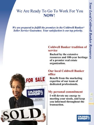 We Are Ready To Go To Work For You  NOW !  Coldwell Banker  tradition of service Backed by the extensive resources and 100-year heritage of a premier real estate organization. Our local  Coldwell Banker  office Benefit from the marketing expertise of our team of dedicated professionals.    My personal commitment I will devote my energy to meeting your needs, and keep you informed throughout the transaction. We are prepared to fulfill the promises in the  Coldwell Banker ®   Seller Service Guarantee. Your satisfaction is our top priority.  Your Local Coldwell Banker Resources 