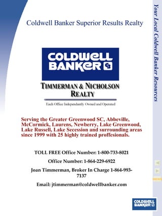 Coldwell Banker Superior Results Realty Serving the Greater Greenwood SC, Abbeville, McCormick, Laurens, Newberry, Lake Greenwood, Lake Russell, Lake Secession and surrounding areas since 1999 with 25 highly trained proffesionals. Your Local Coldwell Banker Resources TOLL FREE Office Number: 1-800-733-8021 Office Number: 1-864-229-6922 Joan Timmerman, Broker In Charge 1-864-993-7137 Email: jtimmerman@coldwellbanker.com 