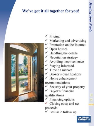 We’ve got it all together for you! Meeting Your Needs Pricing Marketing and advertising Promotion on the Internet Open houses Handling the details Negotiation strategy Avoiding inconvenience Staying informed Time on market Broker’s qualifications   Home enhancement recommendations Security of your property Buyer’s financial qualifications Financing options Closing costs and net proceeds Post-sale follow up 