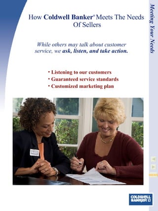 How  Coldwell Banker ®   Meets The Needs  Of Sellers Listening to our customers Guaranteed service standards Customized marketing plan While others may talk about customer service, we  ask, listen, and take action. Meeting Your Needs 