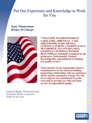 Put Our Experience and Knowledge to Work for You WELCOME TO GREENWOOD SC LAKELANDS, ABBEVILLE , LAKE GREENWOOD, WARE SHOALS, CLINTON, LAURENS, CALHOUN FALLS, MCCORMICK, SAVANNAH LAKES, CHAPPELS. COLDWELL BANKER REALTORS are nationally recognized as top performers, Professionally Trained, Knowledgeable, and dedicated to bringing you quality service!!  Each member of our organization shares a commitment to service aimed at building long-lasting relationships with our customers, clients and the community at large. We will never outgrow our commitment to go the extra mile to provide you with real estate services of unparalleled quality.  Joan Timmerman Broker In Charge   Coldwell Banker Timmerman and Nicholson Realty is a proven leader in our area. 