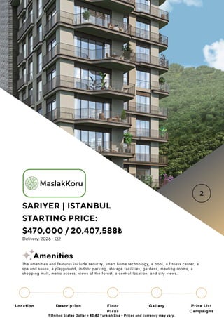 SARIYER | ISTANBUL
STARTING PRICE:
$470,000 / 20,407,588₺
Delivery: 2026 - Q2
Location Floor
Plans
Gallery
Description Price List
Campaigns
1 United States Dollar = 43.42 Turkish Lira - Prices and currency may vary.
The amenities and features include security, smart home technology, a pool, a fitness center, a
spa and sauna, a playground, indoor parking, storage facilities, gardens, meeting rooms, a
shopping mall, metro access, views of the forest, a central location, and city views.
Amenities
 