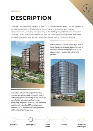DESCRIPTION
The project is situated on a vast area of over 270,000 square meters, and it’s the last property in
the Vadi Istanbul district. The location of Koru is highly advantageous, with excellent
transportation links, including close proximity to the TEM highway and the Vadi metro station.
The project is also located just five minutes from the Vadistanbul shopping center and fifteen
minutes from popular entertainment and historical areas such as Taksim and Beşiktaş.
With750flatsin12blocks,MaslakKoruoffersa
rangeofapartmenttypesandsizes,fromoneto
fiverooms,withareasrangingfrom65to313
squaremeters,includingflatswithprivate
gardens.
MaslakKoruoffersawiderangeofamenities,
includingtwooutdoorpools,oneindoorpool,a
professionalgym,steamanddrysaunas,amassage
room,Turkishbath,andaconferencehall.
Additionally,theprojectboastsfourkids’parksand
awalkingpath,aswellas24/7securityguards,
smartlifts,CCTV,andexclusiveparkinglots,with
additionalguestparkingspaces.
Location Floor
Plans
Gallery
Description Price List
Campaigns
 