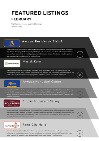 FEATURED LISTINGS
FEBRUARY
Right adress for pre qualified Listings!
– @Listing Turkey
The project spans over 270,000 square meters and is the last property in the Vadi Istanbul district. Its
advantageous location offers excellent transportation links, near the TEM highway and Vadi metro station. It's
just five minutes from Vadistanbul shopping center and fifteen minutes from Taksim and Beşiktaş.
Experience urban sophistication at Avrupa Residence Sisli-2, a luxury development by Artaş in Istanbul's
Şişli district. This project offers a privileged lifestyle with easy access to cultural and commercial hubs,
and excellent connectivity via Mecidiyeköy metro and Metrobus stations. The design includes spacious
apartments with private balconies for modern living.
Maslak Koru
Conveniently located, Rams City Halic offers easy access to public transport and cultural landmarks,
enhancing the resident experience. The team is dedicated to creating an exceptional lifestyle in this urban
oasis. Welcome to Rams City Halic, where modern luxury meets Istanbul's timeless charm.
Rams City Halic
Avrupa Residence Sisli-2
Avrupa Konutlari Gunesli showcases modern urban design in Istanbul, developed by Artaş İnşaat. Spanning
over 72,000 square meters, it includes 11 residential blocks with 1,556 units, ranging from 1+1 to 4+1
layouts, designed for optimal light and flow. The complex also offers 24 commercial spaces, creating a self-
sustained community.
Avrupa Konutlari Gunesli
Sinpas Boulevard Sefkoy
Introducing Sinpaş Boulevard Sefaköy, the ultimate luxury living experience and an exceptional küçükçekmece
apartment for sale in the heart of Istanbul. Located in the highly desirable Küçükçekmece neighborhood, this
real estate project offers the perfect blend of urban convenience and natural beauty, making it an ideal
choice for international real estate investors.
 