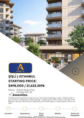Location Floor
Plans
Gallery
Description Price List
Campaigns
ŞİŞLİ | ISTANBUL
STARTING PRICE:
$498,000 / 21,623,359₺
1 United States Dollar = 43.42 Turkish Lira - Prices and currency may vary.
Delivery : 1st Phase: Ready to Move
2nd Phase: 2027 - Q2
The features and amenities include security, smart home technology, a pool, a fitness center, a
spa and sauna, a playground, indoor parking, a shopping mall, metro access, and views of the
Bosporus, the sea, and the forest. Additionally, the location offers a central position with a city
view.
Amenities
 