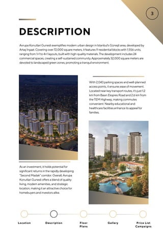 DESCRIPTION
Avrupa Konutlari Gunesli exemplifies modern urban design in Istanbul's Güneşli area, developed by
Artaş İnşaat. Covering over72,000 square meters, it features 11 residential blockswith 1,556 units,
ranging from 1+1 to 4+1 layouts, builtwith high-qualitymaterials.The development includes 24
commercial spaces, creating a self-sustained community.Approximately32,000 square meters are
devoted to landscaped green zones, promoting a tranquil environment.
As an investment, it holds potential for
significant returns in the rapidly developing
“Second Maslak” corridor. Overall, Avrupa
Konutlari Gunesli offers a blend of quality
living, modern amenities, and strategic
location, making it an attractive choice for
homebuyers and investors alike.
With 2,043 parking spaces and well-planned
access points, it ensures ease of movement.
Located near key transport routes, it's just 1.2
km from Basın Ekspres Road and 2.6 km from
the TEM Highway, making commutes
convenient. Nearby educational and
healthcare facilities enhance its appeal for
families.
Location Floor
Plans
Gallery
Description Price List
Campaigns
 