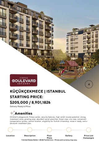 Location Floor
Plans
Gallery
Description Price List
Campaigns
KÜÇÜKÇEKMECE | ISTANBUL
STARTING PRICE:
$205,000 / 8,901,182₺
Delivery: Ready to Move
1 United States Dollar = 43.42 Turkish Lira - Prices and currency may vary.
Children's playground, fitness center, security features, high rental income potential, strong
investment value, growing area, abundant social amenities, forest view, city view, convenient
transportation access, central location, eligibility for Turkish citizenship, move-in ready, and a
24-month installment plan.
Amenities
 