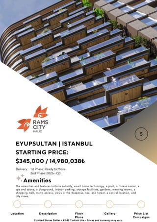 Location Floor
Plans
Gallery
Description Price List
Campaigns
EYUPSULTAN | ISTANBUL
STARTING PRICE:
$345,000 / 14,980,038₺
Delivery : 1st Phase: Ready to Move
2nd Phase: 2026 - Q3
1 United States Dollar = 43.42 Turkish Lira - Prices and currency may vary.
The amenities and features include security, smart home technology, a pool, a fitness center, a
spa and sauna, a playground, indoor parking, storage facilities, gardens, meeting rooms, a
shopping mall, metro access, views of the Bosporus, sea, and forest, a central location, and
city views.
Amenities
 