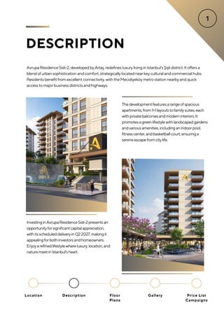 DESCRIPTION
AvrupaResidenceSisli-2,developedbyArtaş,redefinesluxurylivinginIstanbul'sŞişlidistrict.Itoffersa
blendofurbansophisticationandcomfort,strategicallylocatednearkeyculturalandcommercialhubs.
Residentsbenefitfromexcellentconnectivity,withtheMecidiyeköymetrostationnearbyandquick
accesstomajorbusinessdistrictsandhighways.
InvestinginAvrupaResidenceSisli-2presentsan
opportunityforsignificantcapitalappreciation,
withitsscheduleddeliveryinQ22027,makingit
appealingforbothinvestorsandhomeowners.
Enjoyarefinedlifestylewhereluxury,location,and
naturemeetinIstanbul'sheart.
Thedevelopmentfeaturesarangeofspacious
apartments,from1+1layoutstofamilysuites,each
withprivatebalconiesandmoderninteriors.It
promotesagreenlifestylewithlandscapedgardens
andvariousamenities,includinganindoorpool,
fitnesscenter,andbasketballcourt,ensuringa
sereneescapefromcitylife.
Location Floor
Plans
Gallery
Description Price List
Campaigns
 