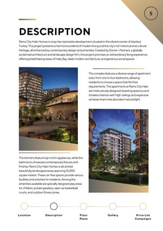 DESCRIPTION
RamsCityHalicHomesisatop-tierrealestatedevelopmentsituatedinthevibrantcenterofIstanbul,
Turkey.Thisprojectpresentsaharmoniousblendofmodernlivingandthecity'srichhistoricalandcultural
heritage,allenhancedbycontemporarydesignandamenities.CreatedbyDome+Partners,aglobally
acclaimedarchitectureandlandscapedesignfirm,thisprojectpromisesanextraordinarylivingexperience,
offeringbreathtakingviewsofHaliçBay,sleekmodernarchitecture,andgeneroussocialspaces.
Thecomplexfeaturesadiverserangeofapartment
sizes,fromonetofourbedrooms,allowing
residentstochooseaspacethatfitstheir
requirements.TheapartmentsatRamsCityHalic
aremeticulouslydesigned,boastingspaciousand
timelessinteriorswithhighceilingsandexpansive
windowsthatinviteabundantnaturallight.
Thekitchensfeaturetop-notchappliances,whilethe
bathroomsshowcasecontemporaryfixturesand
finishes.RamsCityHalicHomesissetamidst
beautifullylandscapedareasspanning15,000
squaremeters.Thesecar-freespacesprovidevarious
facilitiesandactivitiesforresidents.Amongthe
amenitiesavailablearespeciallydesignedplayareas
forchildren,privategazebos,open-airbasketball
courts,andoutdoorfitnesszones.
Location Floor
Plans
Gallery
Description Price List
Campaigns
 