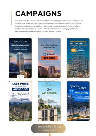 Istanbul Real Estate
Campaigns
CAMPAIGNS
Turkish Real Estate Market is full of hidden gems and special offers and campaigns for
international investors. If you plan to purchase an apartment in Istanbul, you should
check out these campaigns before making your investment decisions. Listing Turkey
experts closely monitors the Turkish Real Estate market and brings you the most
valuable opportunities to provide the best advisory service.
 