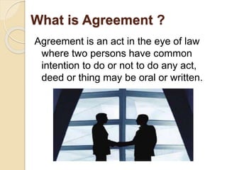 What is Agreement ? 
Agreement is an act in the eye of law 
where two persons have common 
intention to do or not to do any act, 
deed or thing may be oral or written. 
 