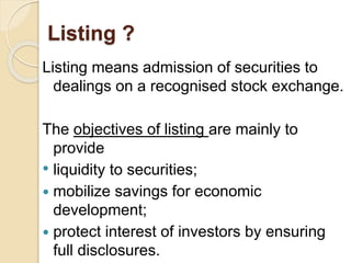 Listing ? 
Listing means admission of securities to 
dealings on a recognised stock exchange. 
The objectives of listing are mainly to 
provide 
• liquidity to securities; 
 mobilize savings for economic 
development; 
 protect interest of investors by ensuring 
full disclosures. 
 
