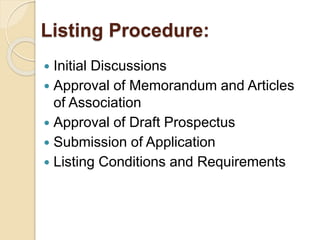 Listing Procedure: 
 Initial Discussions 
 Approval of Memorandum and Articles 
of Association 
 Approval of Draft Prospectus 
 Submission of Application 
 Listing Conditions and Requirements 
 