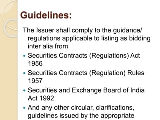 Guidelines: 
The Issuer shall comply to the guidance/ 
regulations applicable to listing as bidding 
inter alia from 
 Securities Contracts (Regulations) Act 
1956 
 Securities Contracts (Regulation) Rules 
1957 
 Securities and Exchange Board of India 
Act 1992 
 And any other circular, clarifications, 
guidelines issued by the appropriate 
 