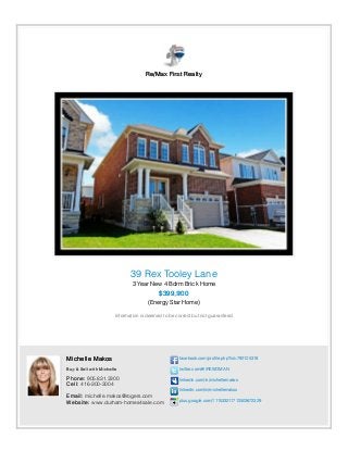 Re/Max First Realty
39 Rex Tooley Lane
3 Year New 4 Bdrm Brick Home
$399,900
(Energy Star Home)
Information is deemed to be correct but not guaranteed.
Michelle Makos
Buy & Sell with Michelle
Phone: 905.831.3300
Cell: 416-300-3004
Email: michelle.makos@rogers.com
Website: www.durham-homes4sale.com
facebook.com/profile.php?id=792125318
twitter.com/#!/REWOMAN
linkedin.com/in/michellemakos
linkedin.com/in/michellemakos
plus.google.com/111533211712503672329
 