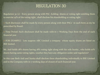 REGULATION 30
Regulation 30 (1)- Every person along with PAC, holding shares or voting right entitling them
to exercise 25% of the voting right , shall disclose his shareholding or voting right.
 Such disclosure shall be made by every person along with their PACs` in such form as my be
prescribed by Board.
 Time Period: Such disclosure shall be made with-in 7 Working Days from the end of each
financial year
 FOR EXAMPLE: Lets suppose ABC Limited a company whose equity shares are listed on
BSE limited .
Mr. Anil holds 18% shares having 18% voting right along with his wife Sunita , who holds 10%
shares having same voting rights, weather they have any obligation under said regulation?
In this case Both Anil and Sunita shall disclose there shareholding individually to BSE Limited
and to the Company with-in 7 working days of closure of each financial year.
 