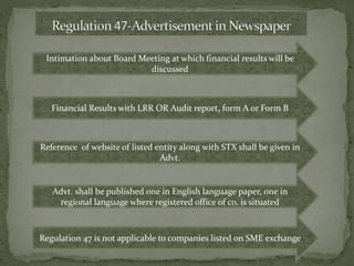 Intimation about Board Meeting at which financial results will be
discussed
Financial Results with LRR OR Audit report, form A or Form B
Reference of website of listed entity along with STX shall be given in
Advt.
Advt. shall be published one in English language paper, one in
regional language where registered office of co. is situated
Regulation 47 is not applicable to companies listed on SME exchange
 