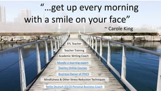 “…get up every morning
with a smile on your face”
~ Carole King
Nellie Deutsch (Ed.D) Personal Business Coach
EFL Teacher
Teacher Training
Moodle e-learning expert
Mindfulness & Other Stress Reduction Techniques
Business Owner of ITHCS
Academic Writing Coach
Teaches Online Courses
 