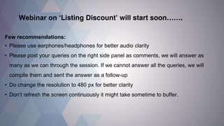 Webinar on ‘Listing Discount’ will start soon……. 
Few recommendations: 
•Please use earphones/headphones for better audio clarity 
•Please post your queries on the right side panel as comments, we will answer as many as we can through the session. If we cannot answer all the queries, we will compile them and sent the answer as a follow-up 
•Do change the resolution to 480 px for better clarity 
•Don’t refresh the screen continuously it might take sometime to buffer.  