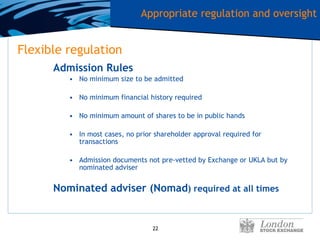 Flexible regulation Admission Rules No minimum size to be admitted No minimum financial history required No minimum amount of shares to be in public hands In most cases, no prior shareholder approval required for transactions Admission documents not pre-vetted by Exchange or UKLA but by nominated adviser Nominated adviser (Nomad ) required at all times Appropriate regulation and oversight 