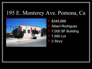 195 E. Monterey Ave. Pomona, Ca
                   $349,888
                   Albert Rodriguez
                   7,000 SF Building
                   7,680 Lot
                   2 Story
 
