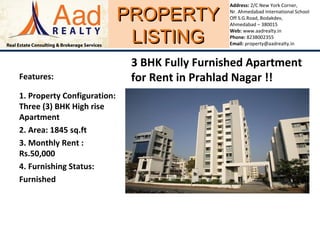 PROPERTYPROPERTY
LISTINGLISTING
Address: 2/C New York Corner,
Nr. Ahmedabad International School
Off S.G.Road, Bodakdev,
Ahmedabad – 380015
Web: www.aadrealty.in
Phone: 8238002355
Email: property@aadrealty.in
Features:
1. Property Configuration:
Three (3) BHK High rise
Apartment
2. Area: 1845 sq.ft
3. Monthly Rent :
Rs.50,000
4. Furnishing Status:
Furnished
3 BHK Fully Furnished Apartment
for Rent in Prahlad Nagar !!
 