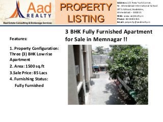 PROPERTYPROPERTY
LISTINGLISTING
Address: 2/C New York Corner,
Nr. Ahmedabad International School
Off S.G.Road, Bodakdev,
Ahmedabad – 380015
Web: www.aadrealty.in
Phone: 8238002355
Email: property@aadrealty.in
Features:
1. Property Configuration:
Three (3) BHK Low rise
Apartment
2. Area: 1500 sq.ft
3.Sale Price: 85 Lacs
4. Furnishing Status:
Fully Furnished
3 BHK Fully Furnished Apartment
for Sale in Memnagar !!
 