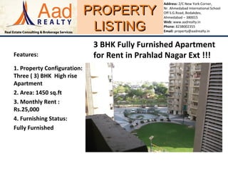 PROPERTYPROPERTY
LISTINGLISTING
Address: 2/C New York Corner,
Nr. Ahmedabad International School
Off S.G.Road, Bodakdev,
Ahmedabad – 380015
Web: www.aadrealty.in
Phone: 8238002355
Email: property@aadrealty.in
Features:
1. Property Configuration:
Three ( 3) BHK High rise
Apartment
2. Area: 1450 sq.ft
3. Monthly Rent :
Rs.25,000
4. Furnishing Status:
Fully Furnished
3 BHK Fully Furnished Apartment
for Rent in Prahlad Nagar Ext !!!
 