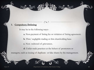 1. Compulsory Delisting
It may be in the following ways:-
a. Non-payment of listing fee or violation of listing agreement.
b. Thin/ negligible trading or thin shareholding base.
c. Non- redressel of grievances.
d. Unfair trade practices at the behest of promoters or
managers, such as issuing of duplicate or fake shares by the management.
5-Jun-14 Department of Commerce, Mar Ivanios College 13
 