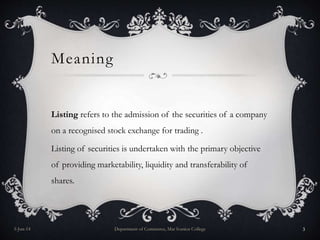 Meaning
Listing refers to the admission of the securities of a company
on a recognised stock exchange for trading .
Listing of securities is undertaken with the primary objective
of providing marketability, liquidity and transferability of
shares.
5-Jun-14 Department of Commerce, Mar Ivanios College 3
 