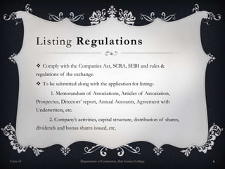 Listing Regulations
 Comply with the Companies Act, SCRA, SEBI and rules &
regulations of the exchange.
 To be submitted along with the application for listing:-
1. Memorandum of Associations, Articles of Association,
Prospectus, Directors’ report, Annual Accounts, Agreement with
Underwriters, etc.
2. Company’s activities, capital structure, distribution of shares,
dividends and bonus shares issued, etc.
5-Jun-14 Department of Commerce, Mar Ivanios College 4
 