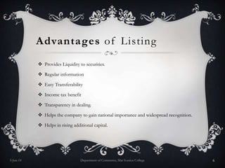 Advantages of Listing
 Provides Liquidity to securities.
 Regular information
 Easy Transferability
 Income tax benefit
 Transparency in dealing.
 Helps the company to gain national importance and widespread recognition.
 Helps in rising additional capital.
5-Jun-14 Department of Commerce, Mar Ivanios College 6
 