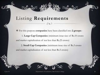 Listing Requirements
 For this purpose companies have been classified into 2 groups:-
1. Large Cap Companies (minimum issue size of Rs.10 crores
and market capitalization of not less than Rs.25 crores)
2. Small Cap Companies (minimum issue size of Rs.3 crores
and market capitalization of not less than Rs.5 crores)
5-Jun-14 Department of Commerce, Mar Ivanios College 8
 