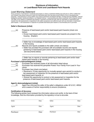 Disclosure of Information
                        on Lead-Based Paint and Lead-Based Paint Hazards

Lead Warning Statement
Every purchaser of any interest in residential real property on which a residential dwelling was built prior to 1978 is notified that
such property may present exposure to lead from lead-based paint that may place young children at risk of developing lead
poisoning. Lead poisoning in young children may produce permanent neurological damage, including learning disabilities, reduced
intelligence quotient, behavioral problems, and impaired memory. Lead poisoning also poses a particular risk to pregnant women.
The seller of any interest in residential real property is required to provide the buyer with any information on lead-based paint
hazards from risk assessments or inspections in the seller’s possession and notify the buyer with any information in lead-based
paint hazards. A risk assessment or inspection for possible lead-based paint hazards is recommended prior to purchase.


Seller’s Disclosure (initial)

_____(a)     Presence of lead-based paint and/or lead-based paint hazards (check one
             below):
             9 Known lead-based paint and/or lead-based paint hazards are present in the
                housing (Explain)
             _______________________________________________________________
             _______________________________________________________________
             9 Seller has no knowledge of lead-based paint and/or lead-based paint hazards
               in the housing.
_____(b)     Records and reports available to the seller (check one below):
             9 Seller has provided the purchaser with all available records and reports
                pertaining to lead-based paint and/or lead-based paint hazards in the housing
                 (list documents below)
             _______________________________________________________________
             _______________________________________________________________
             9 Seller has no reports or records pertaining to lead-based paint and/or lead-
             based paint hazards in the housing.
Purchaser’s Acknowledgment (initial)
_____(c)     Purchaser has received copies of all information listed above.
_____(d)     Purchaser has received the pamphlet Protect Your Family From Lead In Your
             Home
_____(e)     Purchaser has (check one below):
             9 Received a 10-day opportunity (or mutually agreed upon period) to conduct a
               risk assessment or inspection for the presence of lead-based paint and/or
             lead-based paint hazards; or
             9 Waived the opportunity to conduct a risk assessment or inspection for the
               presence of lead-based paint and/or lead-based paint hazards.

Agent’s Acknowledgment (initial)
_____(f)    Agent has informed the seller of the seller’s obligations under 42 U.S.C. 4852d
            and is aware of his/her responsibility to ensure compliance.

Certification of Accuracy
The following parties have reviewed the information above and certify, to the best of their
knowledge, that the information provided by the signatory is true to accurate.

__________________________________________                              __________________________________________
Seller                              Date                                Seller                              Date

__________________________________________                              __________________________________________
Agent                               Date                                Agent                               Date

__________________________________________                              __________________________________________
Purchaser                                          Date                 Purchaser                           Date
 