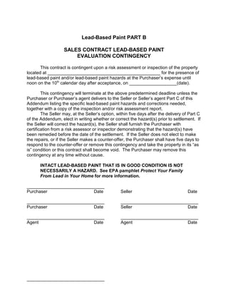 Lead-Based Paint PART B

                   SALES CONTRACT LEAD-BASED PAINT
                       EVALUATION CONTINGENCY

       This contract is contingent upon a risk assessment or inspection of the property
located at _____________________________________________ for the presence of
lead-based paint and/or lead-based paint hazards at the Purchaser’s expense until
noon on the 10th calendar day after acceptance, on ___________________(date).

        This contingency will terminate at the above predetermined deadline unless the
Purchaser or Purchaser’s agent delivers to the Seller or Seller’s agent Part C of this
Addendum listing the specific lead-based paint hazards and corrections needed,
together with a copy of the inspection and/or risk assessment report.
        The Seller may, at the Seller’s option, within five days after the delivery of Part C
of the Addendum, elect in writing whether or correct the hazard(s) prior to settlement. If
the Seller will correct the hazard(s), the Seller shall furnish the Purchaser with
certification from a risk assessor or inspector demonstrating that the hazard(s) have
been remedied before the date of the settlement. If the Seller does not elect to make
the repairs, or if the Seller makes a counter-offer, the Purchaser shall have five days to
respond to the counter-offer or remove this contingency and take the property in its “as
is” condition or this contract shall become void. The Purchaser may remove this
contingency at any time without cause.

       INTACT LEAD-BASED PAINT THAT IS IN GOOD CONDITION IS NOT
       NECESSARILY A HAZARD. See EPA pamphlet Protect Your Family
       From Lead in Your Home for more information.

_______________________________
Purchaser                  Date                   Seller                              Date

_______________________________                   _______________________________
Purchaser                  Date                   Seller                     Date

_______________________________                   _______________________________
Agent                      Date                   Agent                      Date




_______________________________
 