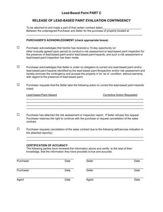 Lead-Based Paint PART C

           RELEASE OF LEAD-BASED PAINT EVALUATION CONTINGENCY

      To be attached to and made a part of that certain contract dated _________________________.
      Between the undersigned Purchaser and Seller for the purchase of property located at
      _____________________________________________________________________________.

      PURCHASER’S ACKNOWLEDGMENT (check appropriate boxes)

9     Purchaser acknowledges that he/she has received a 10-day opportunity (or
      other mutually agreed upon period) to conduct a risk assessment or lead-based paint inspection for
      the presence of lead-based paint and/or lead-based paint hazards, and such a risk assessment or
      lead-based paint inspection has been made.


9     Purchaser acknowledges that Seller is under no obligation to correct any lead-based paint and/or
      lead-based paint hazards identified by the lead-based paint 8inspection and/or risk assessment and
      hereby removes the contingency and accepts the property in its “as is” condition, without warranty,
      with regard to the presence of lead-based paint.


9     Purchaser requests that the Seller take the following action to correct the lead-based paint hazards
      noted:

      Lead-based Paint Hazard                            Corrective Action Requested
      ______________________________________________________________________________
      ______________________________________________________________________________
      ______________________________________________________________________________
      ______________________________________________________________________________

9     Purchaser has attached the risk assessment or inspection report. If Seller refuses this request.
      Purchaser reserves the right to continue with the purchase or request cancellation of the sales
      contract.

9     Purchaser requests cancellation of the sales contract due to the following deficiencies indication in
      the attached report(s):
      ______________________________________________________________________________
      ______________________________________________________________________________

      CERTIFICATION OF ACCURACY
      The following parties have reviewed the information above and certify, to the best of their
      knowledge, that the information they have provided is true and accurate.

______________________________________                   ______________________________________
Purchaser                       Date                     Seller                          Date

______________________________________                   ______________________________________
Purchaser                       Date                     Seller                          Date

______________________________________                   ______________________________________
Agent                           Date                     Agent                           Date
 