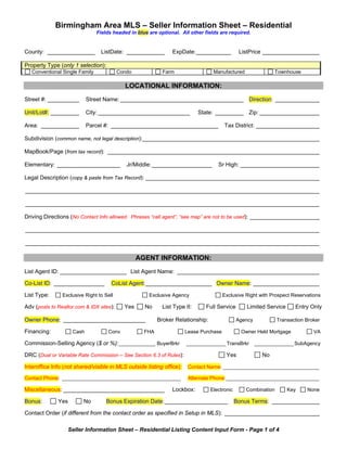 Print Form


             Birmingham Area MLS – Seller Information Sheet – Residential
                                Fields headed in blue are optional. All other fields are required.


County: _______________          ListDate: ____________         ExpDate: ___________           ListPrice __________________

Property Type (only 1 selection):
   Conventional Single Family             Condo             Farm                  Manufactured                Townhouse

                                            LOCATIONAL INFORMATION:
Street #: __________        Street Name: _______________________________________ Direction: ______________

Unit/Lot#: _________        City: _____________________________             State: _________ Zip: ___________________

Area: ____________          Parcel #: __________________________________                Tax District: ____________________

Subdivision (common name, not legal description):________________________________________________________

MapBook/Page (from tax record): ___________________________________________________________________

Elementary: ____________________             Jr/Middle: ___________________         Sr High: _________________________

Legal Description (copy & paste from Tax Record): _______________________________________________________

_____________________________________________________________________________________________

_____________________________________________________________________________________________

Driving Directions (No Contact Info allowed. Phrases “call agent”, “see map” are not to be used): ______________________

_____________________________________________________________________________________________

_____________________________________________________________________________________________

                                                  AGENT INFORMATION:
List Agent ID: _____________________ List Agent Name: _____________________________________________

Co-List ID: ________________          CoList Agent: _____________________ Owner Name: _____________________

List Type:      Exclusive Right to Sell               Exclusive Agency                  Exclusive Right with Prospect Reservations

Adv (posts to Realtor.com & IDX sites):     Yes     No      List Type II:      Full Service       Limited Service      Entry Only

Owner Phone: __________________________                   Broker Relationship:                Agency            Transaction Broker

Financing:           Cash            Conv           FHA                Lease Purchase           Owner Held Mortgage            VA

Commission-Selling Agency ($ or %): _____________ BuyerBrkr            ______________ TransBrkr ______________ SubAgency

DRC (Dual or Variable Rate Commission – See Section 6.3 of Rules):                       Yes             No

Interoffice Info (not shared/visible in MLS outside listing office):    Contact Name: __________________________________

Contact Phone: __________________________________________               Alternate Phone:_________________________________

Miscellaneous: ________________________________                 Lockbox:         Electronic       Combination       Key     None

Bonus:        Yes        No         Bonus Expiration Date: ____________________               Bonus Terms: _______________

Contact Order (if different from the contact order as specified in Setup in MLS): ______________________________

                    Seller Information Sheet – Residential Listing Content Input Form - Page 1 of 4
 
