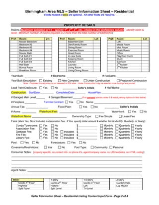Birmingham Area MLS – Seller Information Sheet – Residential
                                Fields headed in blue are optional. All other fields are required.



                                                     PROPERTY DETAILS
Rooms (Maximum selection of 15 – specify 1st, 2nd, 3rd, etc., choice in the preference column - identify room &
level. Minimum number of rooms required is 2 more than the total number of bedrooms):

Pref:   Room:                     Lvl:           Pref:     Room:                     Lvl:           Pref:    Room:                       Lvl:
        Master Bedroom                                     Basement Den                                      Loft
        Bedroom #2                                         Den/Family Room                                   Media Room
        Bedroom #3                                         Dining Room                                       Mud Room
        Bedroom #4                                         Exercise Room                                     Music Room
        Master Bath                                        Great Room                                        Office
        Full Bath #1                                       In-Law Suite                                      Play/Rec Room
        Full Bath #2                                       Keeping Room                                      Study
        Full Bath #3                                       Kitchen                                           Sunroom
        Half Bath                                          Laundry                                           2nd Master
        Bonus Room                                         Living Room                                       2nd Kitchen
        Breakfast Room                                     Living/Dining Room

Year Built: _____________                # Bedrooms: _____________________                    # FullBaths: ____________________
Year Built Description:        Existing            New Complete                Under Construction                Proposed Construction
           Note: Proposed Construction is not released to IDX sites. Under Construction may be selected once footings are poured.

Lead Paint Disclosure:         Yes          No      __________ Seller’s Initials                # Half Baths: __________________
Construction: StartDate: _________ CompletedDate: _______ HousePlan: _______________________________
# Garaged Main Level ______          # Garaged Basement ______(If no garaged spaces, enter 0 & select parking options in field below)
# Fireplace ________            Termite Contract:          Yes        No Name: ____________________________________
Annual Tax: _______________                    Flood Plain:              Yes         No         __________ Seller’s Initials
# Acres: __________        Waterfront Feet: _______________________________                            Waterfront:           Yes         No
Waterfront Name: ________________________                     Ownership Type:               Fee Simple             Lease Fee
Fees (Mark Yes, No or Included in Association Fee. If Yes, specify dollar amount & whether this is Monthly, Quarterly, or Yearly):
    Condo/Townhome:            Yes          No                     $ _____________             Monthly         Quarterly        Yearly
    Association Fee:           Yes          No                     $ _____________             Monthly         Quarterly        Yearly
    Garbage Fee:               Yes          No       Included      $ _____________             Monthly         Quarterly        Yearly
    Fire Fee:                  Yes          No       Included      $ _____________             Monthly         Quarterly        Yearly
    Library Fee:               Yes          No       Included      $ _____________             Monthly         Quarterly        Yearly
Pool:       Yes         No               Foreclosure:        Yes         No
Covenants/Restrictions:              Yes           No            Pool Type:          Community           Personal
Consumer Notes: (property specific, no contact info- no phone #’s, agent/company name, no URL/websites, no HTML coding):
__________________________________________________________________________________________
__________________________________________________________________________________________
__________________________________________________________________________________________
__________________________________________________________________________________________
Agent Notes: _______________________________________________________________________________
__________________________________________________________________________________________

 Style:                                  1 Story                          1.5 Story                         2 Story
      Condo 1st Floor                    Condo 2nd Floor                  Condo 3rd Floor                   Garden/Patio
      Highrise                           Historic                         Loft                              Log House
      Split Foyer                        Split Level                      Tri-Level


                   Seller Information Sheet – Residential Listing Content Input Form - Page 2 of 4
 