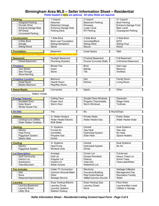 Birmingham Area MLS – Seller Information Sheet – Residential
                                    Fields headed in blue are optional. All other fields are required.
  Parking:                                 1 Carport                        2 Carport                      3+ Carport
       Assigned Parking                    Attached                         Basement Parking               Boat Parking
       Circular Drive                      Detached Garage                  Driveway                       Entrance-Garage Front
       Entrance-Garage Rear                Entrance-Garage Side             Lower Level                    Main Level
       Off Street                          Parking Deck                     RV Parking                     Unassigned Parking
       Uncovered Parking

  Construction:                            1 Side Brick                     2 Side Brick                   3 Side Brick
      4 Side Brick                         Brick over Foundation            Concrete/Block                 EIFS
      Shingle                              Siding-Hardiplank                Siding-Other                   Siding-Vinyl
      Siding-Wood                          Stone                            Stucco                         Wood

  Foundation:                              Basement                         Crawl Space                    Slab
(Basement field required if Basement is selected in the Foundation field)
  Basement:                                Daylight Basement                Finished Basement              Full Basement
      Partial Basement                     Plumbing Stubbed                 Poured Concrete Walls          Unfinished Basement

  Fireplace:                               Blower Fan                       Brick                          Gas Logs
       Gas Starter                         Insert                           Marble                         Masonry
       See-Through                         Stone                            Tile                           Ventless
       Wood Burning

  Fireplace Location:                      Bedroom                          Den                            Family Room
       Great Room                          Hearth Room                      Kitchen                        Living Room
       Master Bedroom                      Play/Rec Room

  Sewer/Septic:                            Connected                        Septic                         Other
_______________ Sellers’ Initials
  Energy Features:                         Ceiling Fans                     Double Pane Windows            Generator
      Insulated Door                       Power Vent                       Program Thermostats            Ridge Vents
      Solar Board                          Storm Door                       Storm Windows                  Turbines
      Whole House Fan

  On-Site:                                 Yes                              No                         Hours/Days:

  Utilities:                               2+ Water Heaters                 Private Water                  Public Water
        Underground Utilities              Water Heater-Electric            Water Heater-Gas               Water Heater-Solar
        Water Heater-Tankless              Well Water

  Heating:                                 3+ Systems                       Central                        Dual Systems
       Electric                            Forced Air                       Gas Heat                       Gas Jets
       Heat Pump                           Humidifier                       Hydroheat System               No Heat
       Piggyback System                    Propane Gas                      Solar Heat                     Space Heaters
       Steam Heat                          Zoned

  Cooling:                                 3+ Systems                       Central                        Dual Systems
      Electric                             Heat Pump                        Hydroheat System               No Air
      Piggyback System                     Window Units                     Zoned

  Lot Description:                         Acreage                          Corner Lot                     Cul-de-sac
       Golf Community                      Golf Lot                         Horses Permitted               Heavy Treed Lot
       Interior Lot                        Irregular Lot                    Pasture                        Some Trees
       Subdivision                         Vacant Lot                       View-City                      View-Lake/Water
       View-Mountain                       Water Access                     Waterfront Lot

  Fee Includes:                            Cable TV Connection              Electricity                    Garbage Collection
       Gas                                 Common Grounds Maint.            Insurance-Building             Management Fee
       None                                Other                            Pest Control Service           Recreation Facility
       Reserves-Improvements               Sewage Service                   Utilities-Common Grounds       Water

  Laundry:                                 Dryer Hookup-Electric            Dryer Hookup-Gas               Floor Drain
      Laundry-Basement                     Laundry Chute                    Laundry Closet                 Laundry-Main Level
      Laundry Room                         Laundry Upstairs                 None                           Utilities in Garage
      Utility Sink                         Washer Hookup

                     Seller Information Sheet – Residential Listing Content Input Form - Page 3 of 4
 
