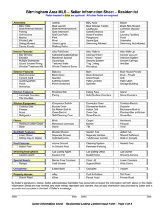 Birmingham Area MLS – Seller Information Sheet – Residential
                                   Fields headed in blue are optional. All other fields are required.


  Amenities:                             Airstrip                         BBQ Area                      Beach
     Bike Trails                         Boat Launch                      Boat Storage Facility         Boats Not Allowed
         Boats-Motorized Allowed         Boats-NonMotorized Only          Clubhouse                     Common Elevator
         Fishing                         Gate Attendant                   Gated Entrance                Golf
         Golf Access                     Golf Cart Path                   Horse Facilities              Laundry Facilities
         Marina                          Park                             Playground                    Pond
         Private Lake                    River                            Sauna/Spa                     Sidewalks
         Skiing Allowed                  Street Lights                    Swimming Allowed              Swimming Not Allowed
         Tennis Courts                   Walking Paths

  Interior Features:                     Attic Pull-Down                  Attic Walk-In                 Attic Walk-Up
        Bay Window                       Cathedral/VaultedCeilngs         Ceilings 9 feet+              Central Vacuum
        Elevator                         Handiman Special                 Home Theater                  Intercom System
        Multiple Staircases              Sauna/Spa                        Security System               Smooth Ceilings
        Sound System Wiring              Textured Walls                   Tray Ceiling                  Wet Bar
        Window Treatment-All             Windw Treatmnt-Some              Workshop

  Exterior Features:                     Balcony                          Barn                          Boat House-Private
       Deck-Covered                      Deck-Open                        Deck-Screened                 Dock - Private
       Fenced Yard                       Gazebo                           Greenhouse                    Grill
       Guest Quarters                    Lighting System                  Patio-Covered                 Patio-Open
       Porch                             Porch-Screened                   Sprinkler                     Storage Building
       Workshop

  Kitchen Features:                      Breakfast Bar                    Eating Area                   Island
       Laminate Counters                 Pantry                           Solid Surface Counters        Stone Counters
       Tile Counters

  Kitchen Equipment:                     Compactor Built-In               Convection Oven               Cooktop-Electric
       Cooktop-Gas                       Double Oven                      Dishwasher-Built-In           Disposer
       Freezer                           Ice Maker Built-In               Indoor Grill                  Microwave Built-In
       None                              Oven-Electric                    Oven-Gas                      Plumbed-Gas in Kitchen
       Refrigerator                      Self-Cleaning Oven               Stove-Electric                Stove-Gas

  Floors:                                Brick                            Carpet                        Hardwood
       Hardwood under Carpet             Hardwood Laminate                Marble                        Parquet
       Slate                             Stone                            Tile                          Vinyl

  Bed/Bath Features:                     Double Shower                    Garden Tub                    Jetted Tub
      Linen Closet                       Separate Shower                  Separate Vanities             Shared Bathroom
      Sitting Area in Master             Split Bedrooms                   Tub/Shower Combo              Walk-In Closets

  Pool Features:                         Above Ground                     Cleaning System               Heated Pool
       Indoor Pool                       In-Ground Pool                   Perimeter Fencing

  Showing Instructions:                  Call Listing Agent               Call Listing Office           Call Owner
      Caution-Alarm                      Caution-Pet                      Model Home                    Showing Service

  Special Needs:                         Barrier Free Counters            Chair Lift                    Lower Counters
      Ramps                              Stall Shower                     Support Rails                 Wide Doors

  Occupancy:                             Lease Back                       Occupied                      Vacant

  Property Access:                       Alley                            Curb & Gutters                Dirt Road
      Gravel Road                        Other                            Paved Road                    Private Road

By Seller’s signature(s) below, Seller acknowledges that Seller has personally reviewed the information set forth above in this Seller
Information Sheet and has verified, and does hereby represent and warrant, that all said information was provided by Seller and is
accurate and complete to the best of Seller’s knowledge.

________________________________________________                     ____________________________________________________
Seller                                                        Date   Seller                                                      Date


                     Seller Information Sheet – Residential Listing Content Input Form - Page 4 of 4
 